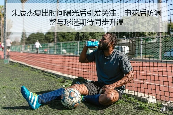 朱辰杰复出时间曝光后引发关注，申花后防调整与球迷期待同步升温